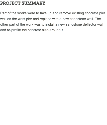 PROJECT SUMMARY Part of the works were to take up and remove existing concrete pier wall on the west pier and replace with a new sandstone wall. The other part of the work was to install a new sandstone deflector wall and re-profile the concrete slab around it. 