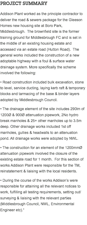 PROJECT SUMMARY Addison Plant worked as the principle contractor to deliver the road & sewers package for the Gleeson Homes new housing site at Boro Park, Middlesbrough. The brownfield site is the former training ground for Middlesbrough FC and is set in the middle of an existing housing estate and accessed via an estate road (Hutton Road). The general works included the construction of a new adoptable highway with a foul & surface water drainage system. More specifically the scheme involved the following: • Road construction included bulk excavation, stone to level, service ducting, laying kerb raft & temporary blocks and tarmacing of the base & binder layers adopted by Middlesbrough Council. • The drainage element of the site includes 290lm of 1200Ø & 900Ø attenuation pipework, 2No hydro break manholes & 25+ other manholes up to 3.5m deep. Other drainage works included 1st off manholes, gullies & headwalls to an attenuation pond. All drainage works were adopted by NWL. • The construction for an element of the 1200mmØ attenuation pipework involved the closure of the existing estate road for 1 month. For this section of works Addison Plant were responsible for the TM, reinstatement & liaising with the local residents. • During the course of the works Addison’s were responsible for attaining all the relevant notices to work, fulfilling all testing requirements, setting out/surveying & liaising with the relevant parties (Middlesbrough Council, NWL, Environmental Engineer etc)." 