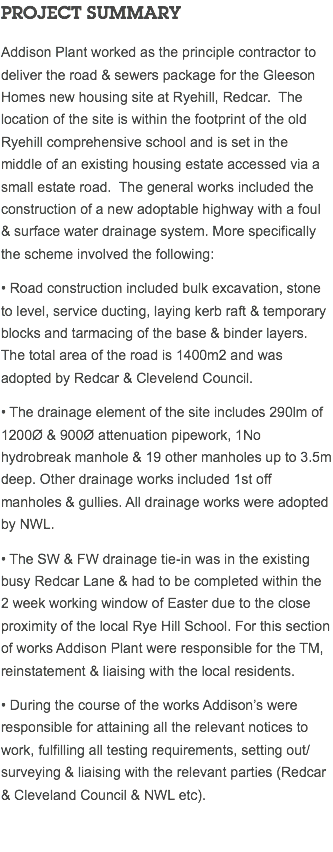 PROJECT SUMMARY Addison Plant worked as the principle contractor to deliver the road & sewers package for the Gleeson Homes new housing site at Ryehill, Redcar. The location of the site is within the footprint of the old Ryehill comprehensive school and is set in the middle of an existing housing estate accessed via a small estate road. The general works included the construction of a new adoptable highway with a foul & surface water drainage system. More specifically the scheme involved the following: • Road construction included bulk excavation, stone to level, service ducting, laying kerb raft & temporary blocks and tarmacing of the base & binder layers. The total area of the road is 1400m2 and was adopted by Redcar & Clevelend Council. • The drainage element of the site includes 290lm of 1200Ø & 900Ø attenuation pipework, 1No hydrobreak manhole & 19 other manholes up to 3.5m deep. Other drainage works included 1st off manholes & gullies. All drainage works were adopted by NWL. • The SW & FW drainage tie-in was in the existing busy Redcar Lane & had to be completed within the 2 week working window of Easter due to the close proximity of the local Rye Hill School. For this section of works Addison Plant were responsible for the TM, reinstatement & liaising with the local residents. • During the course of the works Addison’s were responsible for attaining all the relevant notices to work, fulfilling all testing requirements, setting out/surveying & liaising with the relevant parties (Redcar & Cleveland Council & NWL etc). 
