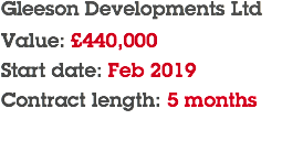 Gleeson Developments Ltd Value: £440,000 Start date: Feb 2019 Contract length: 5 months