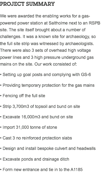 PROJECT SUMMARY We were awarded the enabling works for a gas-powered power station at Saltholme next to an RSPB site. The site itself brought about a number of challenges. It was a known site for archaeology, so the full site strip was witnessed by archaeologists. There were also 3 sets of overhead high voltage power lines and 3 high pressure underground gas mains on the site. Our work consisted of: • Setting up goal posts and complying with GS-6 • Providing temporary protection for the gas mains • Fencing off the full site • Strip 3,700m3 of topsoil and bund on site • Excavate 16,000m3 and bund on site • Import 31,000 tonne of stone • Cast 3 no reinforced protection slabs • Design and install bespoke culvert and headwalls • Excavate ponds and drainage ditch • Form new entrance and tie in to the A1185 