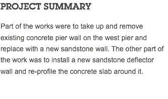 PROJECT SUMMARY Part of the works were to take up and remove existing concrete pier wall on the west pier and replace with a new sandstone wall. The other part of the work was to install a new sandstone deflector wall and re-profile the concrete slab around it. 