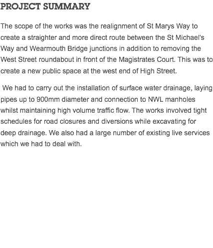 PROJECT SUMMARY The scope of the works was the realignment of St Marys Way to create a straighter and more direct route between the St Michael's Way and Wearmouth Bridge junctions in addition to removing the West Street roundabout in front of the Magistrates Court. This was to create a new public space at the west end of High Street. We had to carry out the installation of surface water drainage, laying pipes up to 900mm diameter and connection to NWL manholes whilst maintaining high volume traffic flow. The works involved tight schedules for road closures and diversions while excavating for deep drainage. We also had a large number of existing live services which we had to deal with. 